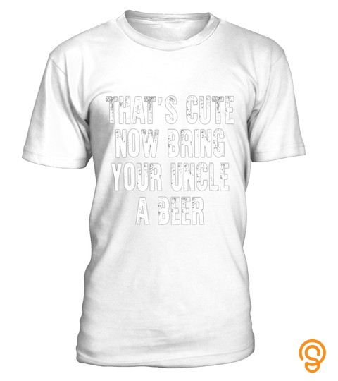 THAT S CUTE NOW BRING YOUR UNCLE A BEER T SHIRT